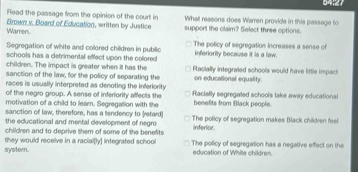 read the passage from the opinion of the court in brown v. board of education, written by justice warren. segregation of white and colored children in public schools has a detrimental effect upon the colored children. the impact is greater when it has the sanction of the law, for the policy of separating the races is usually interpreted as denoting the inferiority of the negro group. a sense of inferiority affects the motivation of a child to learn. segregation with the sanction of law, therefore, has a tendency to retard the educational and mental development of negro children and to deprive them of some of the benefits they would receive in a racially integrated school system. what reasons does warren provide in this passage to support the claim? select three options. the policy of segregation increases a sense of inferiority because it is a law. racially integrated schools would have little impact on educational equality. racially segregated schools take away educational benefits from black people. the policy of segregation makes black children feel inferior. the policy of segregation has a negative effect on the education of white children.