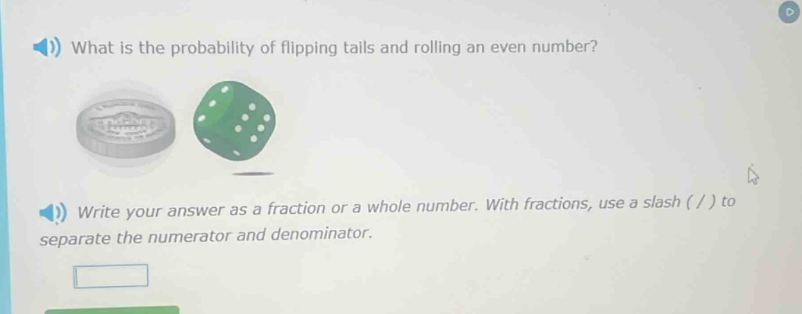 what is the probability of flipping tails and rolling an even number? write your answer as a fraction or a whole number. with fractions, use a slash ( / ) to separate the numerator and denominator.