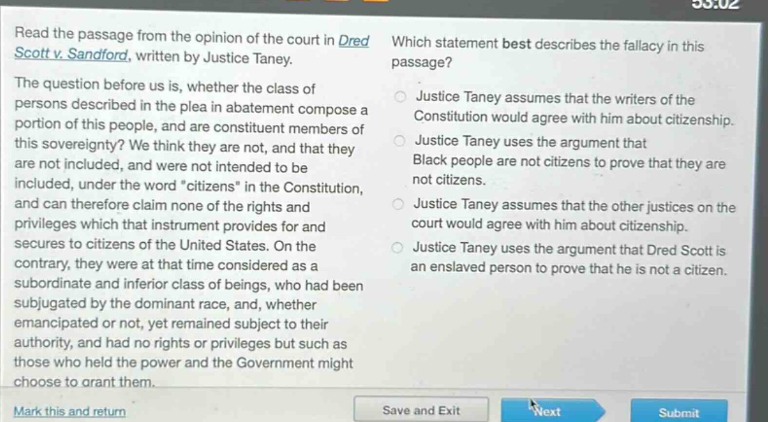 read the passage from the opinion of the court in dred scott v. sandford, written by justice taney. the question before us is, whether the class of persons described in the plea in abatement compose a portion of this people, and are constituent members of this sovereignty? we think they are not, and that they are not included, and were not intended to be included, under the word “citizens” in the constitution, and can therefore claim none of the rights and privileges which that instrument provides for and secures to citizens of the united states. on the contrary, they were at that time considered as a subordinate and inferior class of beings, who had been subjugated by the dominant race, and, whether emancipated or not, yet remained subject to their authority, and had no rights or privileges but such as those who held the power and the government might choose to grant them. which statement best describes the fallacy in this passage? justice taney assumes that the writers of the constitution would agree with him about citizenship. justice taney uses the argument that black people are not citizens to prove that they are not citizens. justice taney assumes that the other justices on the court would agree with him about citizenship. justice taney uses the argument that dred scott is an enslaved person to prove that he is not a citizen.