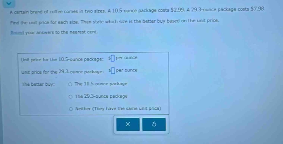 a certain brand of coffee comes in two sizes. a 10.5 - ounce package costs $2.99. a 29.3 - ounce package costs $7.98. find the unit price for each size. then state which size is the better buy based on the unit price. round your answers to the nearest cent. unit price for the 10.5 - ounce package: $ per ounce unit price for the 29.3 - ounce package: $ per ounce the better buy: the 10.5 - ounce package the 29.3 - ounce package neither (they have the same unit price)