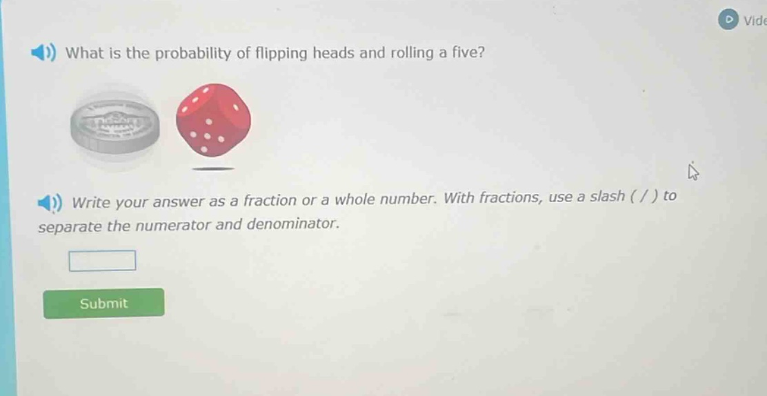 what is the probability of flipping heads and rolling a five? write your answer as a fraction or a whole number. with fractions, use a slash ( / ) to separate the numerator and denominator.