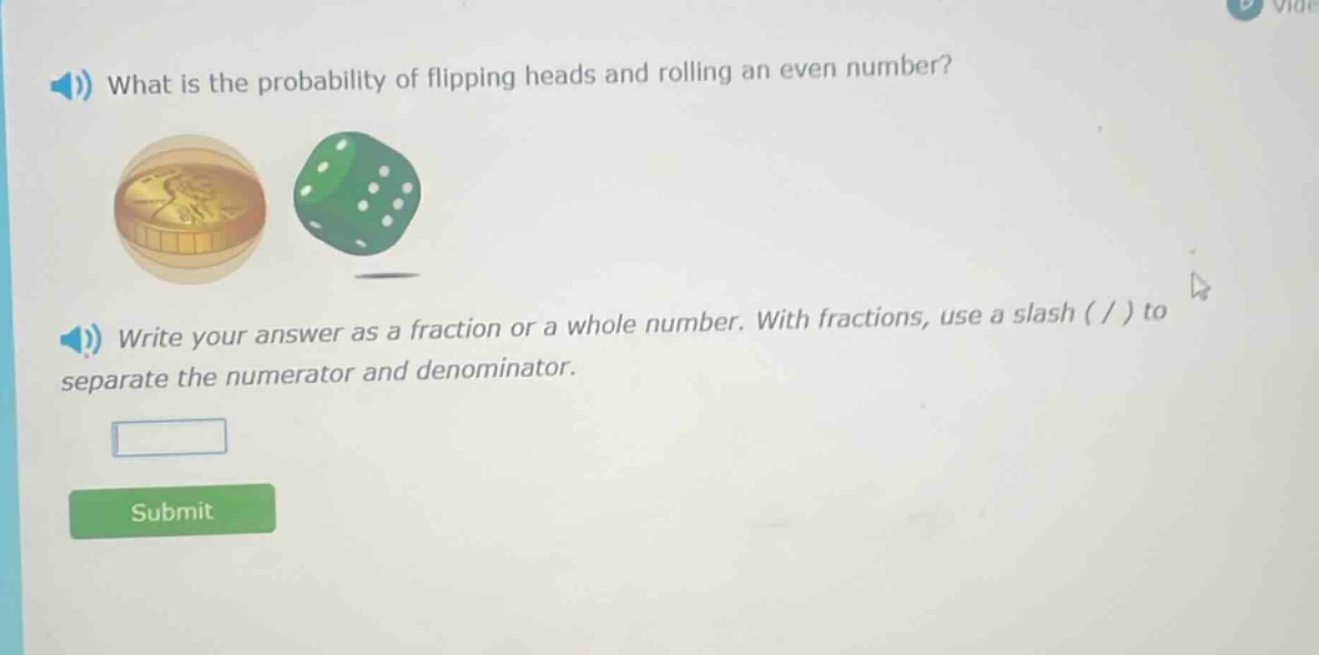 what is the probability of flipping heads and rolling an even number? write your answer as a fraction or a whole number. with fractions, use a slash ( / ) to separate the numerator and denominator.