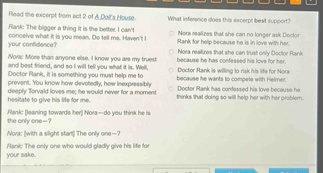 read the excerpt from act 2 of a dolls house. rank: the bigger a thing it is the better. i cant conceive what it is you mean. do tell me. havent i your confidence? nora: more than anyone else. i know you are my truest and best friend, and so i will tell you what it is. well, doctor rank, it is something you must help me to prevent. you know how devotedly, how inexpressibly deeply torvald loves me; he would never for a moment hesitate to give his life for me. rank: leaning towards her nora—do you think he is the only one—? nora: with a slight start the only one—? rank: the only one who would gladly give his life for your sake. what inference does this excerpt best support? nora realizes that she can no longer ask doctor rank for help because he is in love with her. nora realizes that she can trust only doctor rank because he has confessed his love for her. doctor rank is willing to risk his life for nora because he wants to compete with helmer. doctor rank has confessed his love because he thinks that doing so will help her with her problem.