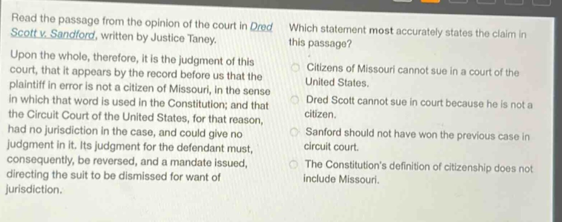 read the passage from the opinion of the court in dred scott v. sandford, written by justice taney. upon the whole, therefore, it is the judgment of this court, that it appears by the record before us that the plaintiff in error is not a citizen of missouri, in the sense in which that word is used in the constitution; and that the circuit court of the united states, for that reason, had no jurisdiction in the case, and could give no judgment in it. its judgment for the defendant must, consequently, be reversed, and a mandate issued, directing the suit to be dismissed for want of jurisdiction. which statement most accurately states the claim in this passage? citizens of missouri cannot sue in a court of the united states. dred scott cannot sue in court because he is not a citizen. sanford should not have won the previous case in circuit court. the constitutions definition of citizenship does not include missouri.