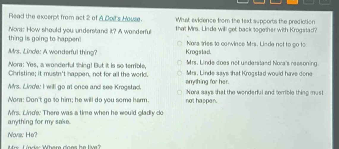 read the excerpt from act 2 of a dolls house. nora: how should you understand it? a wonderful thing is going to happen! mrs. linde: a wonderful thing? nora: yes, a wonderful thing! but it is so terrible, christine; it mustnt happen, not for all the world. mrs. linde: i will go at once and see krogstad. nora: dont go to him; he will do you some harm. mrs. linde: there was a time when he would gladly do anything for my sake. nora: he? mrs. linde: where does he live? what evidence from the text supports the prediction that mrs. linde will get back together with krogstad? nora tries to convince mrs. linde not to go to krogstad. mrs. linde does not understand noras reasoning. mrs. linde says that krogstad would have done anything for her. nora says that the wonderful and terrible thing must not happen.