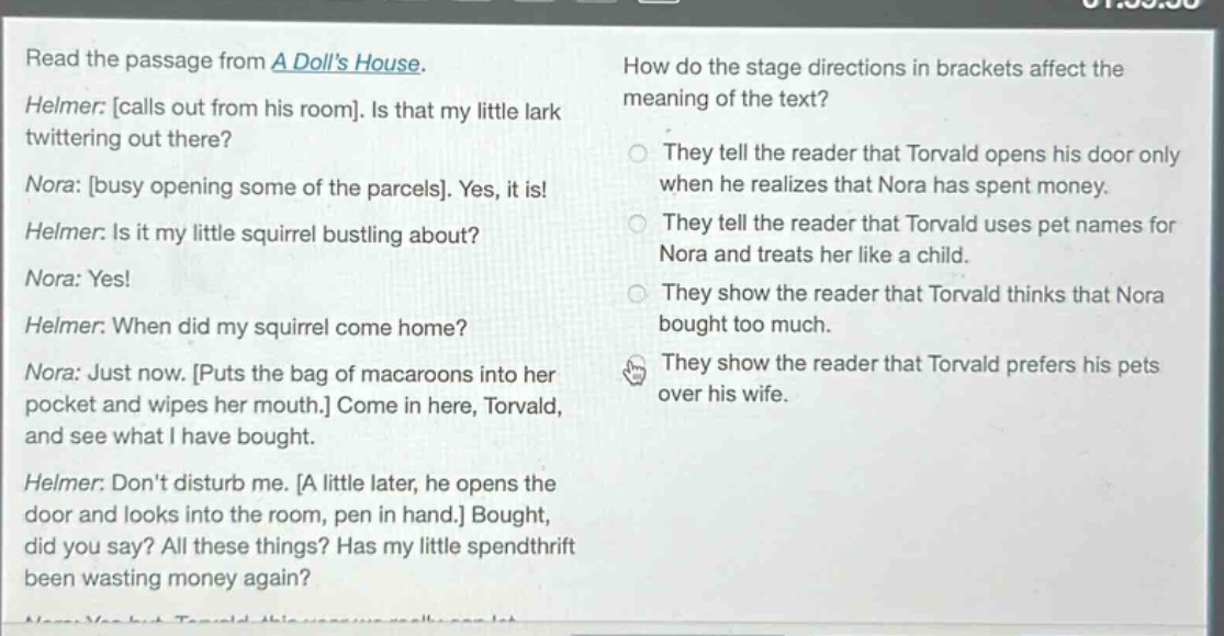 read the passage from a dolls house. helmer: calls out from his room. is that my little lark twittering out there? nora: busy opening some of the parcels. yes, it is! helmer: is it my little squirrel bustling about? nora: yes! helmer: when did my squirrel come home? nora: just now. puts the bag of macaroons into her pocket and wipes her mouth. come in here, torvald, and see what i have bought. helmer: dont disturb me. a little later, he opens the door and looks into the room, pen in hand. bought, did you say? all these things? has my little spendthrift been wasting money again? how do the stage directions in brackets affect the meaning of the text? they tell the reader that torvald opens his door only when he realizes that nora has spent money. they tell the reader that torvald uses pet names for nora and treats her like a child. they show the reader that torvald thinks that nora bought too much. they show the reader that torvald prefers his pets over his wife.