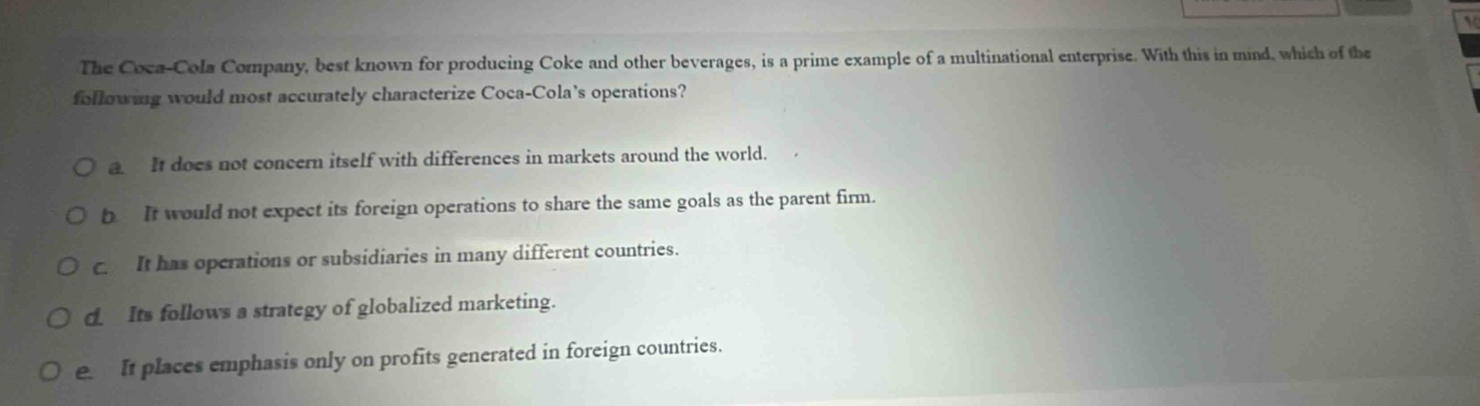 the coca - cola company, best known for producing coke and other beverages, is a prime example of a multinational enterprise. with this in mind, which of the following would most accurately characterize coca - colas operations?\no a it does not concern itself with differences in markets around the world.\no b it would not expect its foreign operations to share the same goals as the parent firm.\no c it has operations or subsidiaries in many different countries.\no d its follows a strategy of globalized marketing.\no e it places emphasis only on profits generated in foreign countries.