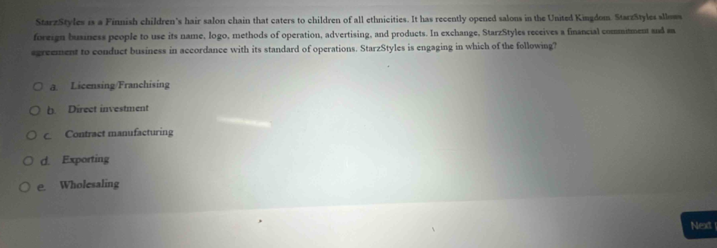starzstyles is a finnish childrens hair salon chain that caters to children of all ethnicities. it has recently opened salons in the united kingdom. starzstyles allows foreign business people to use its name, logo, methods of operation, advertising, and products. in exchange, starzstyles receives a financial commitment and an agreement to conduct business in accordance with its standard of operations. starzstyles is engaging in which of the following?\n\no a. licensing franchising\no b. direct investment\no c contract manufacturing\no d. exporting\no e wholesaling