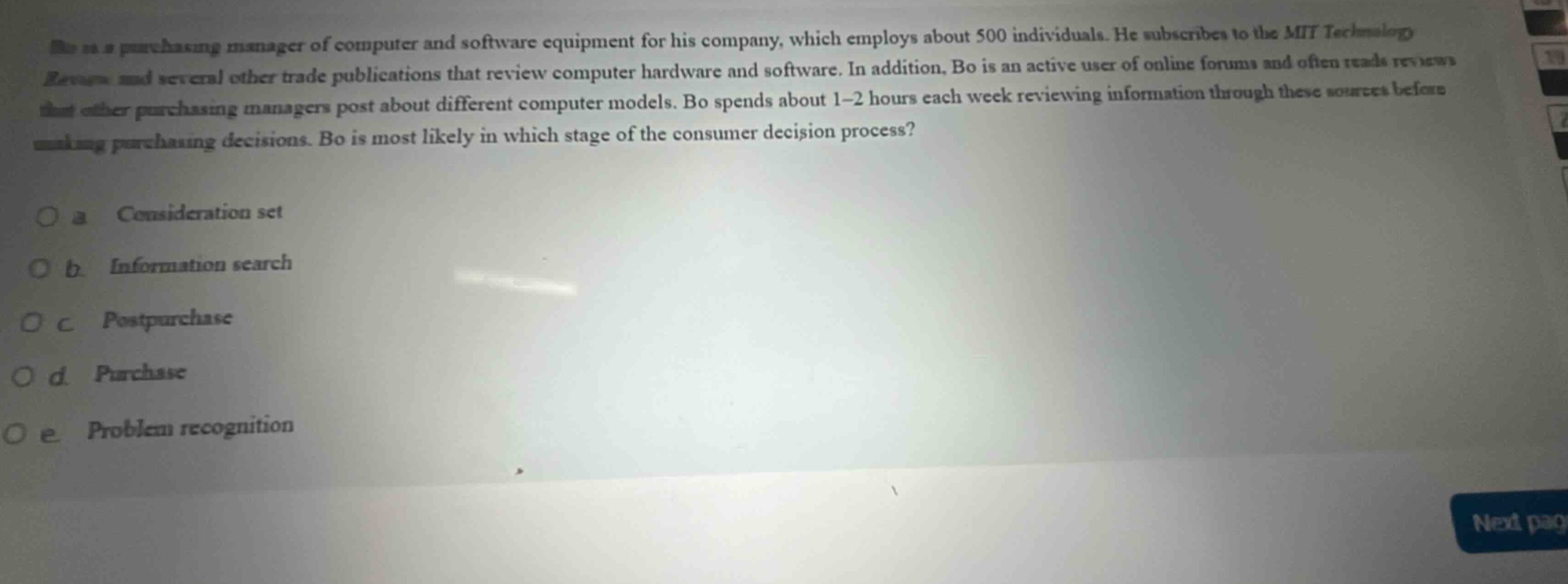 bo is a purchasing manager of computer and software equipment for his company, which employs about 500 individuals. he subscribes to the mit technology review and several other trade publications that review computer hardware and software. in addition, bo is an active user of online forums and often reads reviews that other purchasing managers post about different computer models. bo spends about 1 - 2 hours each week reviewing information through these sources before making purchasing decisions. bo is most likely in which stage of the consumer decision process?\n\no a consideration set\no b information search\no c post - purchase\no d purchase\no e problem recognition