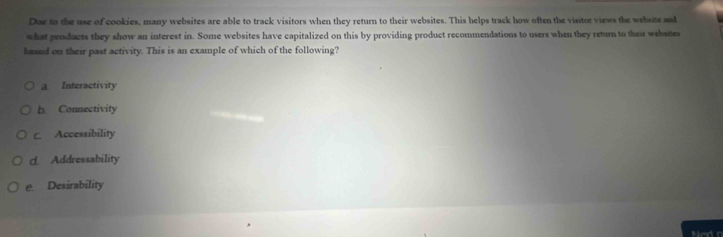 due to the use of cookies, many websites are able to track visitors when they return to their websites. this helps track how often the visitor views the website and what products they show an interest in. some websites have capitalized on this by providing product recommendations to users when they return to their websites based on their past activity. this is an example of which of the following?\no a. interactivity\no b. connectivity\no c. accessibility\no d. addressability\no e. desirability