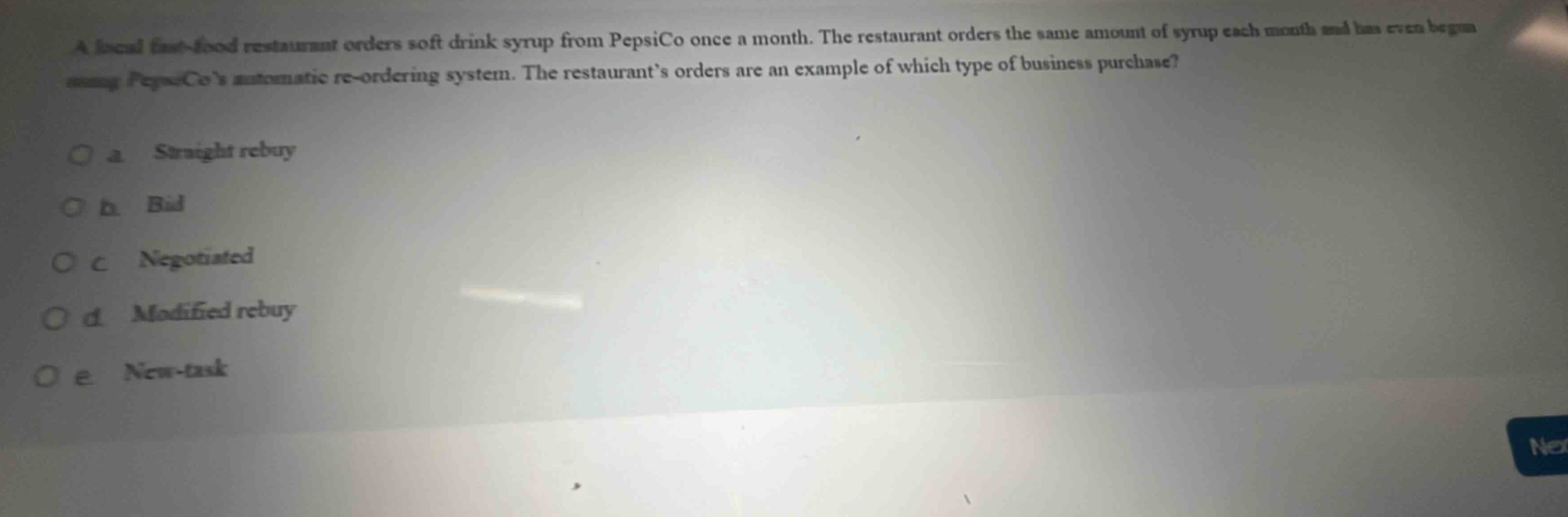 a local fast - food restaurant orders soft drink syrup from pepsico once a month. the restaurant orders the same amount of syrup each month and has even begun using pepsicos automatic re - ordering system. the restaurants orders are an example of which type of business purchase?\n a straight rebuy\n b bid\n c negotiated\n d modified rebuy\n e new - task