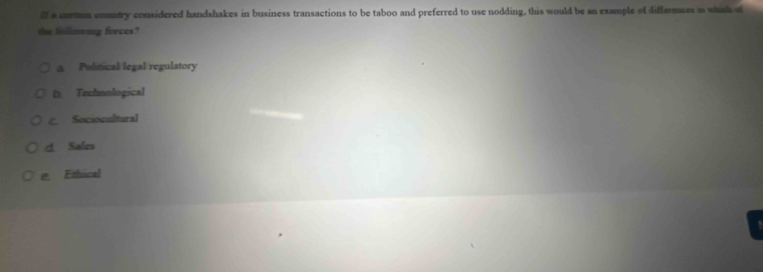 if a certain country considered handshakes in business transactions to be taboo and preferred to use nodding, this would be an example of differences in which of the following forces?\n\no a political - legal regulatory\no b technological\no c sociocultural\no d sales\no e ethical