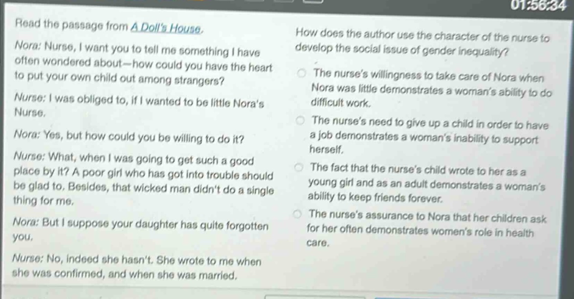 read the passage from a dolls house. nora: nurse, i want you to tell me something i have often wondered about—how could you have the heart to put your own child out among strangers? nurse: i was obliged to, if i wanted to be little noras nurse. nora: yes, but how could you be willing to do it? nurse: what, when i was going to get such a good place by it? a poor girl who has got into trouble should be glad to. besides, that wicked man didnt do a single thing for me. nora: but i suppose your daughter has quite forgotten you. nurse: no, indeed she hasnt. she wrote to me when she was confirmed, and when she was married. how does the author use the character of the nurse to develop the social issue of gender inequality? the nurses willingness to take care of nora when nora was little demonstrates a womans ability to do difficult work. the nurses need to give up a child in order to have a job demonstrates a womans inability to support herself. the fact that the nurses child wrote to her as a young girl and as an adult demonstrates a womans ability to keep friends forever. the nurses assurance to nora that her children ask for her often demonstrates womens role in health care.