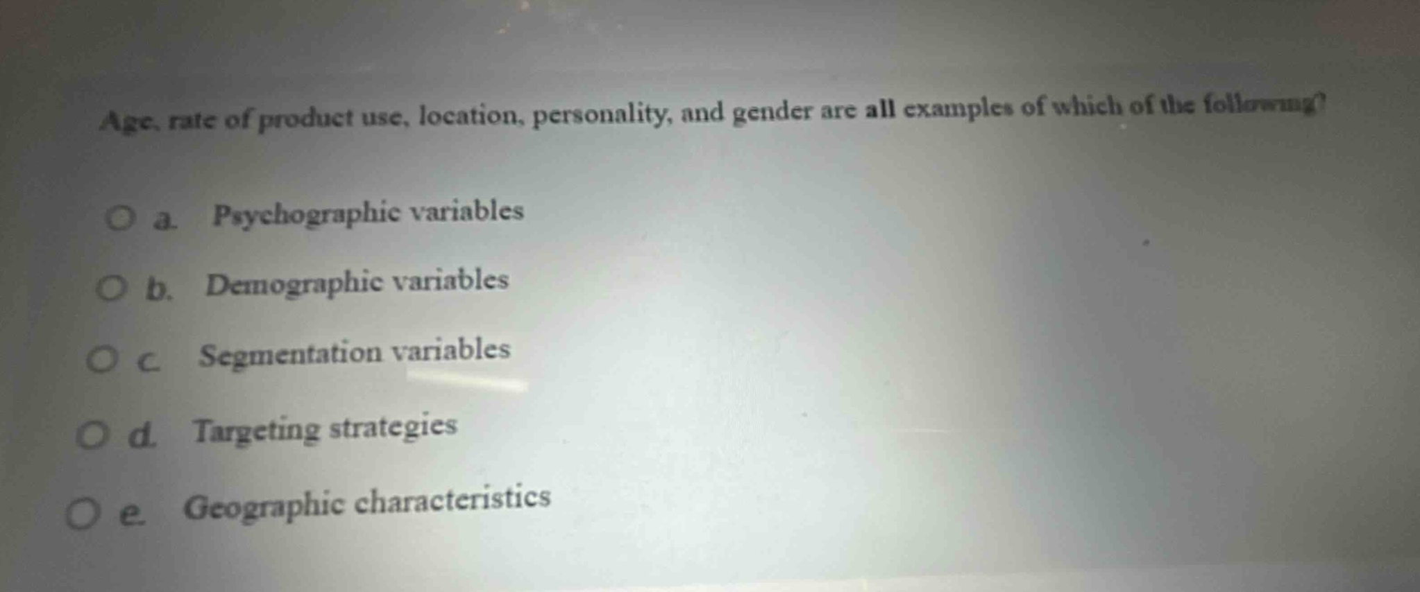 age, rate of product use, location, personality, and gender are all examples of which of the following?\no a. psychographic variables\no b. demographic variables\no c segmentation variables\no d. targeting strategies\no e. geographic characteristics