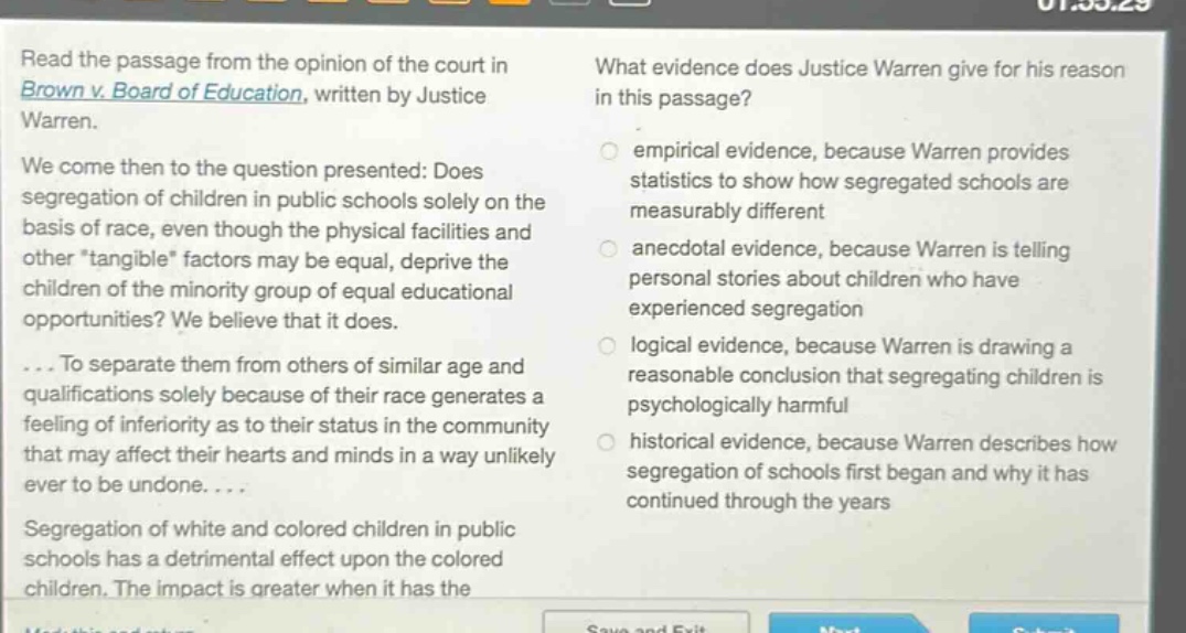 read the passage from the opinion of the court in brown v. board of education, written by justice warren. we come then to the question presented: does segregation of children in public schools solely on the basis of race, even though the physical facilities and other \tangible\ factors may be equal, deprive the children of the minority group of equal educational opportunities? we believe that it does. ... to separate them from others of similar age and qualifications solely because of their race generates a feeling of inferiority as to their status in the community that may affect their hearts and minds in a way unlikely ever to be undone. ... segregation of white and colored children in public schools has a detrimental effect upon the colored children. the impact is greater when it has the what evidence does justice warren give for his reason in this passage? empirical evidence, because warren provides statistics to show how segregated schools are measurably different anecdotal evidence, because warren is telling personal stories about children who have experienced segregation logical evidence, because warren is drawing a reasonable conclusion that segregating children is psychologically harmful historical evidence, because warren describes how segregation of schools first began and why it has continued through the years