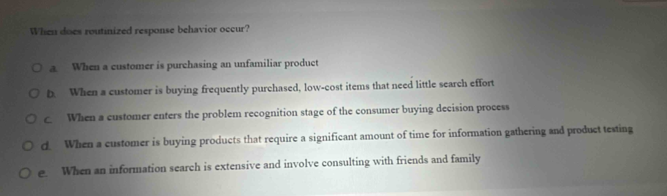 when does routinized response behavior occur?\no a when a customer is purchasing an unfamiliar product\no b when a customer is buying frequently purchased, low - cost items that need little search effort\no c when a customer enters the problem recognition stage of the consumer buying decision process\no d when a customer is buying products that require a significant amount of time for information gathering and product testing\no e when an information search is extensive and involve consulting with friends and family
