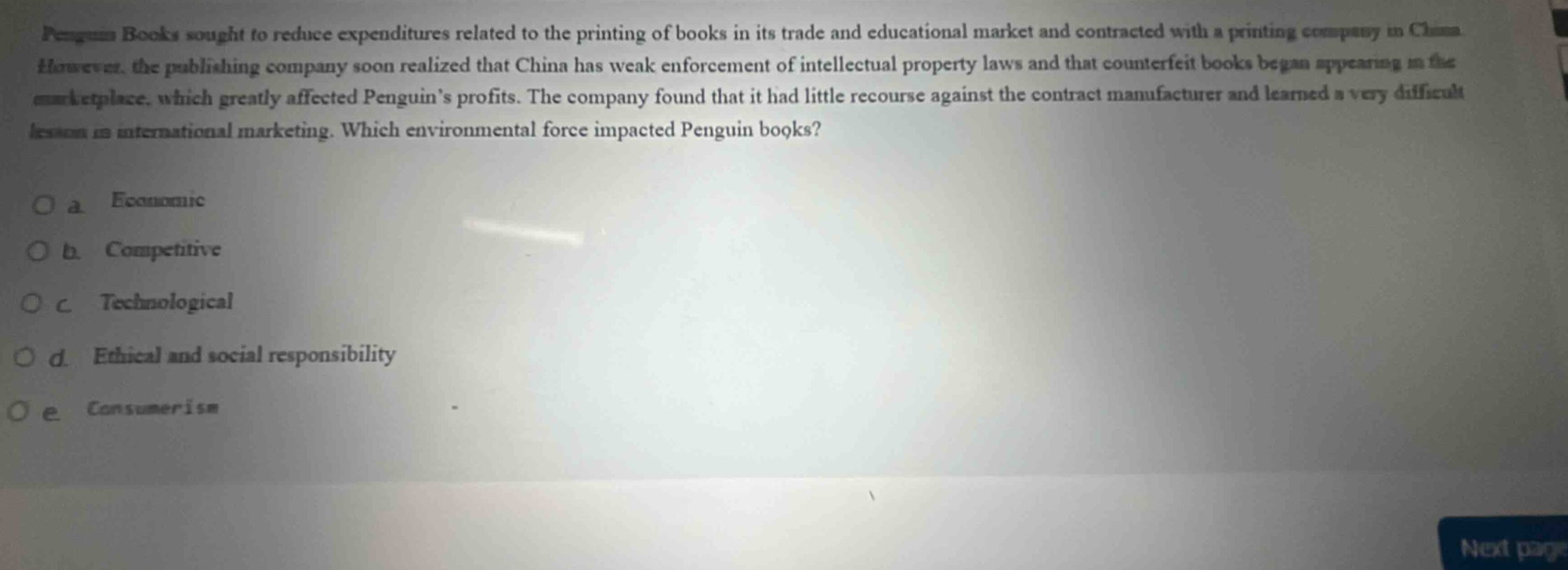 penguin books sought to reduce expenditures related to the printing of books in its trade and educational market and contracted with a printing company in china. however, the publishing company soon realized that china has weak enforcement of intellectual property laws and that counterfeit books began appearing in the marketplace, which greatly affected penguins profits. the company found that it had little recourse against the contract manufacturer and learned a very difficult lesson in international marketing. which environmental force impacted penguin books?\no a. economic\no b. competitive\no c. technological\no d. ethical and social responsibility\no e. consumerism