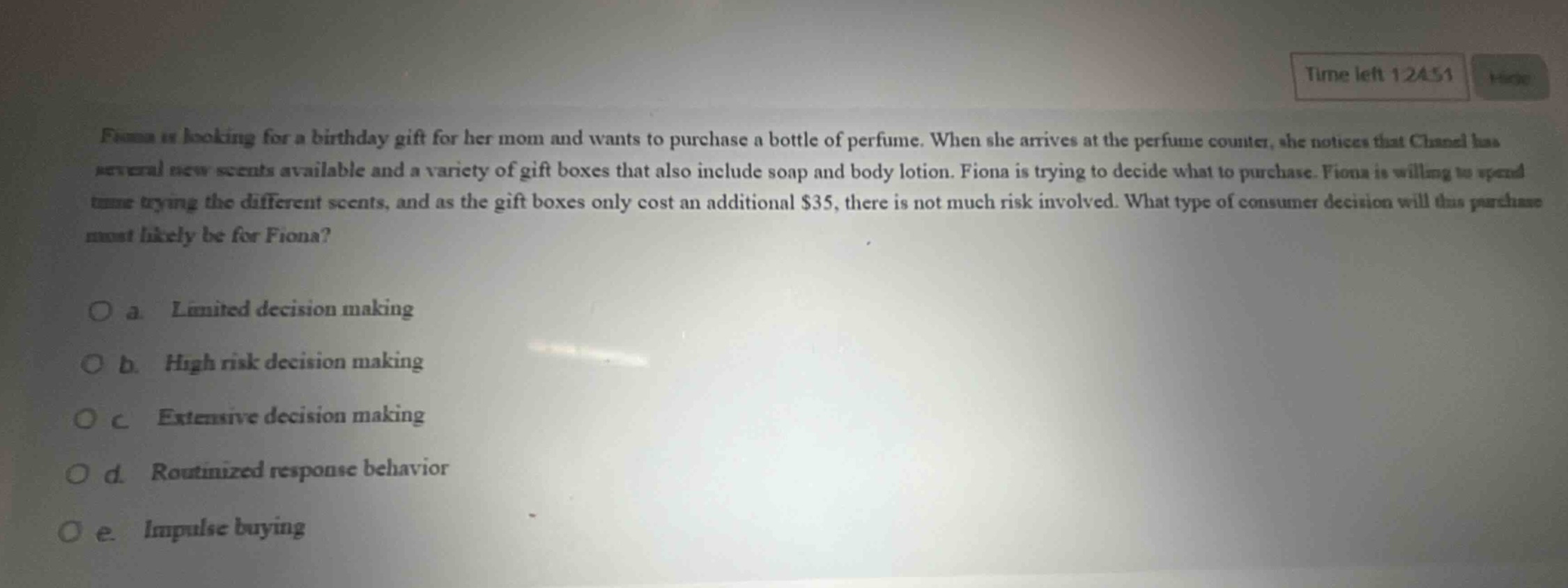 fiona is looking for a birthday gift for her mom and wants to purchase a bottle of perfume. when she arrives at the perfume counter, she notices that chanel has several new scents available and a variety of gift boxes that also include soap and body lotion. fiona is trying to decide what to purchase. fiona is willing to spend time trying the different scents, and as the gift boxes only cost an additional $35, there is not much risk involved. what type of consumer decision will this purchase most likely be for fiona?\n\no a. limited decision making\no b. high risk decision making\no c. extensive decision making\no d. routinized response behavior\no e. impulse buying