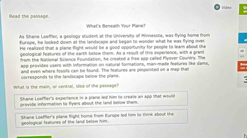 read the passage. whats beneath your plane? as shane loeffler, a geology student at the university of minnesota, was flying home from europe, he looked down at the landscape and began to wonder what he was flying over. he realized that a plane flight would be a good opportunity for people to learn about the geological features of the earth below them. as a result of this experience, with a grant from the national science foundation, he created a free app called flyover country. the app provides users with information on natural formations, man - made features like dams, and even where fossils can be found. the features are pinpointed on a map that corresponds to the landscape below the plane. what is the main, or central, idea of the passage? shane loefflers experience in a plane led him to create an app that would provide information to flyers about the land below them. shane loefflers plane flight home from europe led him to think about the geological features of the land below him.