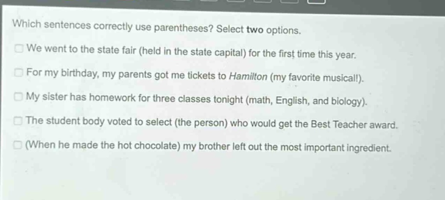which sentences correctly use parentheses? select two options. we went to the state fair (held in the state capital) for the first time this year. for my birthday, my parents got me tickets to hamilton (my favorite musical!). my sister has homework for three classes tonight (math, english, and biology). the student body voted to select (the person) who would get the best teacher award. (when he made the hot chocolate) my brother left out the most important ingredient.
