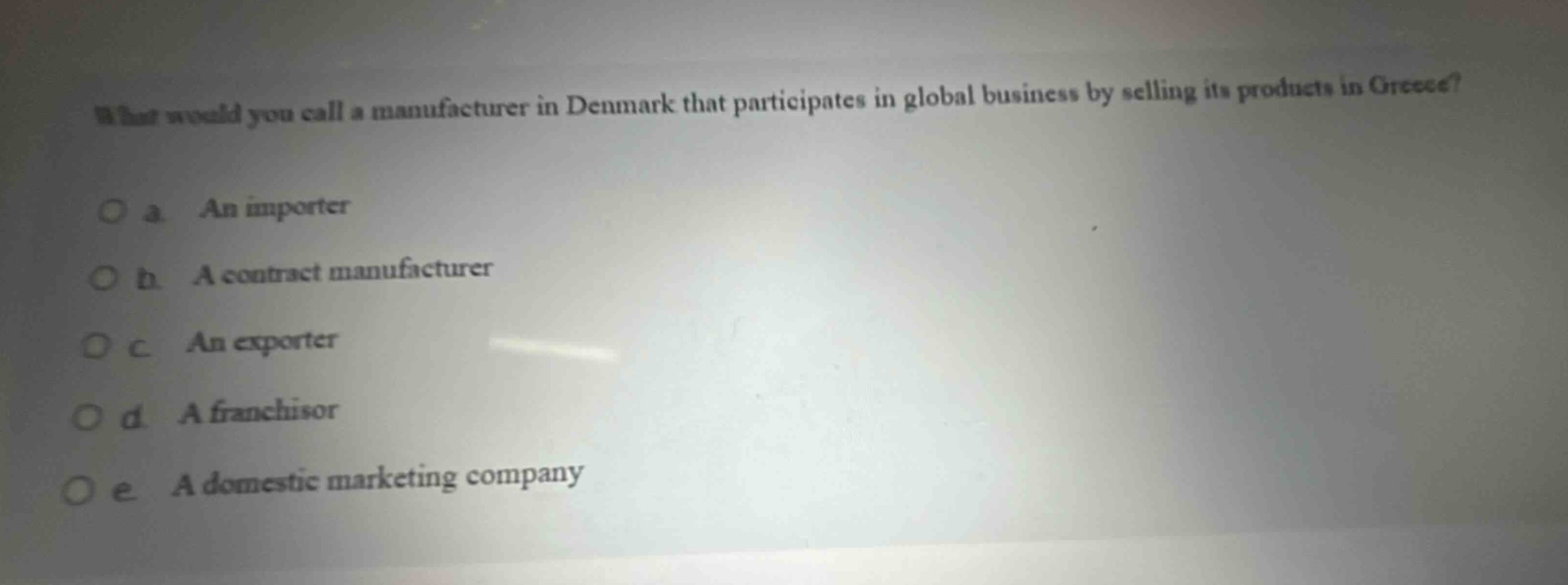 what would you call a manufacturer in denmark that participates in global business by selling its products in greece?\no a an importer\no b a contract manufacturer\no c an exporter\no d a franchisor\no e a domestic marketing company