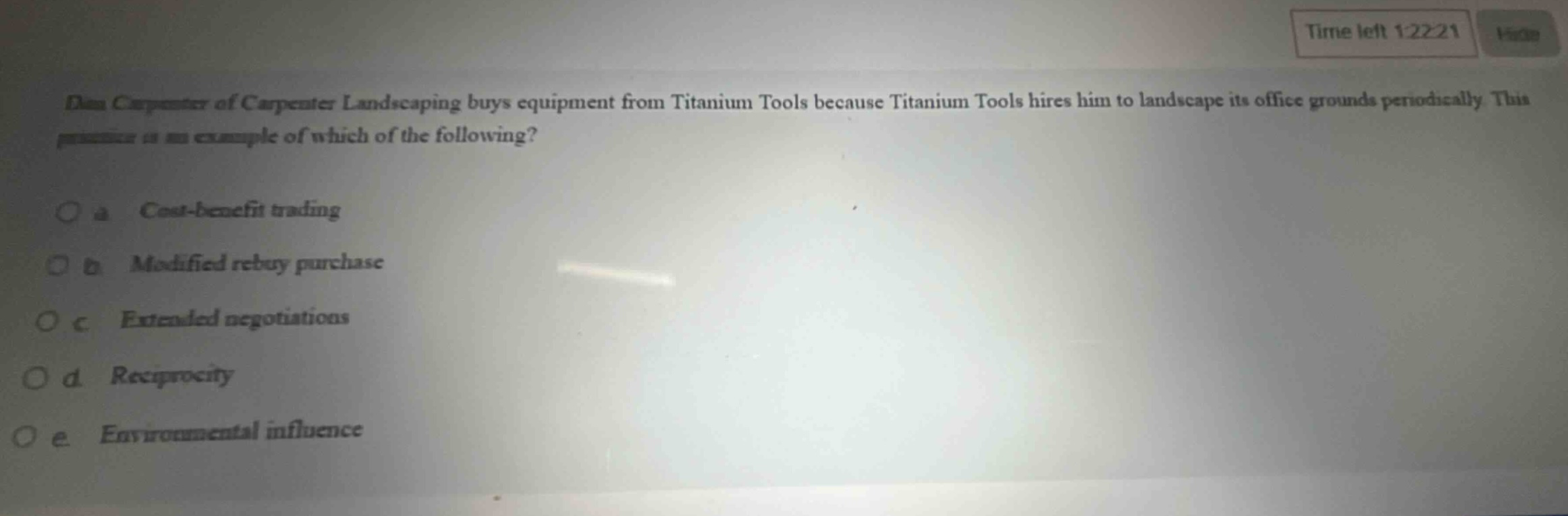 dan carpenter of carpenter landscaping buys equipment from titanium tools because titanium tools hires him to landscape its office grounds periodically. this practice is an example of which of the following?\no a cost - benefit trading\no b modified rebuy purchase\no c extended negotiations\no d reciprocity\no e environmental influence