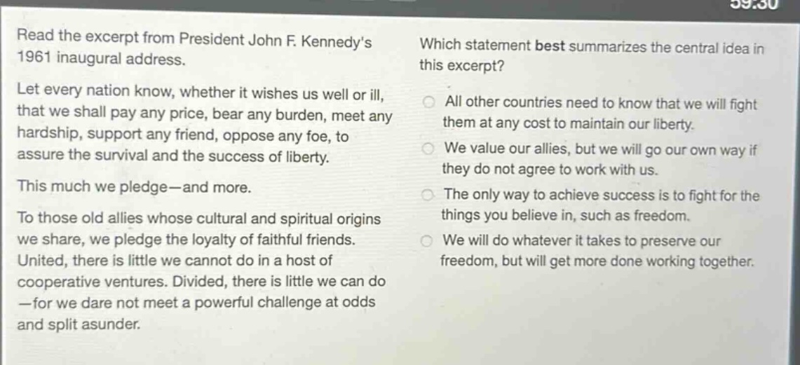 read the excerpt from president john f. kennedys 1961 inaugural address. let every nation know, whether it wishes us well or ill, that we shall pay any price, bear any burden, meet any hardship, support any friend, oppose any foe, to assure the survival and the success of liberty. this much we pledge - and more. to those old allies whose cultural and spiritual origins we share, we pledge the loyalty of faithful friends. united, there is little we cannot do in a host of cooperative ventures. divided, there is little we can do - for we dare not meet a powerful challenge at odds and split asunder. which statement best summarizes the central idea in this excerpt? all other countries need to know that we will fight them at any cost to maintain our liberty. we value our allies, but we will go our own way if they do not agree to work with us. the only way to achieve success is to fight for the things you believe in, such as freedom. we will do whatever it takes to preserve our freedom, but will get more done working together.
