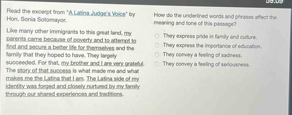 read the excerpt from \a latina judges voice\ by hon. sonia sotomayor. like many other immigrants to this great land, my parents came because of poverty and to attempt to find and secure a better life for themselves and the family that they hoped to have. they largely succeeded. for that, my brother and i are very grateful. the story of that success is what made me and what makes me the latina that i am. the latina side of my identity was forged and closely nurtured by my family through our shared experiences and traditions. how do the underlined words and phrases affect the meaning and tone of this passage? they express pride in family and culture. they express the importance of education. they convey a feeling of sadness. they convey a feeling of seriousness.