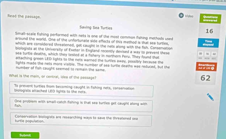 read the passage. saving sea turtles small - scale fishing performed with nets is one of the most common fishing methods used around the world. one of the unfortunate side effects of this method is that sea turtles, which are considered threatened, get caught in the nets along with the fish. conservation biologists at the university of exeter in england recently devised a way to prevent these sea turtle deaths, which they tested at a fishery in northern peru. they found that attaching green led lights to the nets warned the turtles away, possibly because the lights made the nets more visible. the number of sea turtle deaths was reduced, but the number of fish caught seemed to remain the same. what is the main, or central, idea of the passage? to prevent turtles from becoming caught in fishing nets, conservation biologists attached led lights to the nets. one problem with small - catch fishing is that sea turtles get caught along with fish. conservation biologists are researching ways to save the threatened sea turtle population.