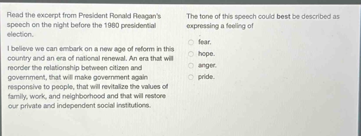 read the excerpt from president ronald reagans speech on the night before the 1980 presidential election. i believe we can embark on a new age of reform in this country and an era of national renewal. an era that will reorder the relationship between citizen and government, that will make government again responsive to people, that will revitalize the values of family, work, and neighborhood and that will restore our private and independent social institutions. the tone of this speech could best be described as expressing a feeling of fear. hope. anger. pride.