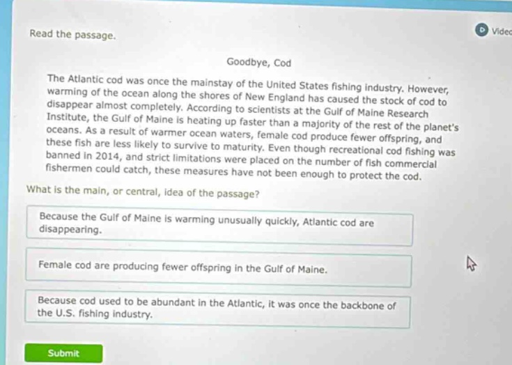 read the passage. goodbye, cod the atlantic cod was once the mainstay of the united states fishing industry. however, warming of the ocean along the shores of new england has caused the stock of cod to disappear almost completely. according to scientists at the gulf of maine research institute, the gulf of maine is heating up faster than a majority of the rest of the planets oceans. as a result of warmer ocean waters, female cod produce fewer offspring, and these fish are less likely to survive to maturity. even though recreational cod fishing was banned in 2014, and strict limitations were placed on the number of fish commercial fishermen could catch, these measures have not been enough to protect the cod. what is the main, or central, idea of the passage? because the gulf of maine is warming unusually quickly, atlantic cod are disappearing. female cod are producing fewer offspring in the gulf of maine. because cod used to be abundant in the atlantic, it was once the backbone of the u.s. fishing industry.