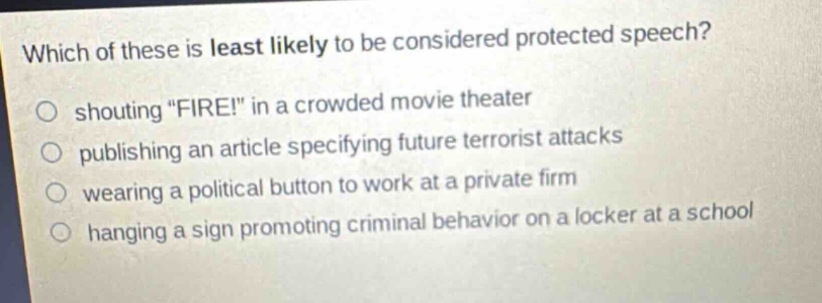 which of these is least likely to be considered protected speech?\nshouting \fire!\ in a crowded movie theater\npublishing an article specifying future terrorist attacks\nwearing a political button to work at a private firm\nhanging a sign promoting criminal behavior on a locker at a school