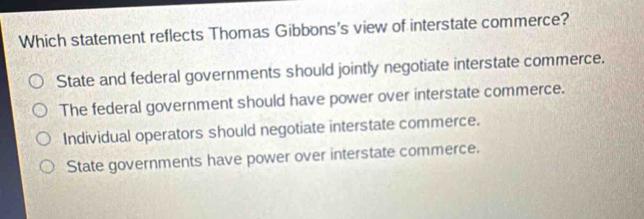 which statement reflects thomas gibbonss view of interstate commerce? state and federal governments should jointly negotiate interstate commerce. the federal government should have power over interstate commerce. individual operators should negotiate interstate commerce. state governments have power over interstate commerce.