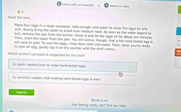 read the text. place four eggs in a large saucepan. add enough cold water to cover the eggs by one - inch. slowly bring the water to a boil over medium heat. as soon as the water begins to boil, remove the pan from the burner. cover it and let the eggs sit for about ten minutes. then, drain the water from the pan. you will notice, though, that a hot hard - boiled egg is not easy to peel. to cool the eggs, rinse them with cold water. then, when youre ready to peel an egg, gently tap it on the counter until the shell cracks. which authors purpose is suggested by the text? to teach readers how to make hard - boiled eggs to convince readers that making hard - boiled eggs is easy submit work it out not feeling ready yet? this can help: