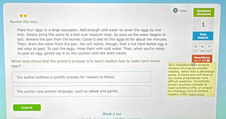 review the text. place four eggs in a large saucepan. add enough cold water to cover the eggs by one - inch. slowly bring the water to a boil over medium heat. as soon as the water begins to boil, remove the pan from the burner. cover it and let the eggs sit for about ten minutes. then, drain the water from the pan. you will notice, though, that a hot - boiled egg is not easy to peel. to cool the eggs, rinse them with cold water. then, when youre ready to peel an egg, gently tap it on the counter until the shell cracks. which best shows that the authors purpose is to teach readers how to make hard - boiled eggs? the author outlines a specific process for readers to follow. the author uses precise language, such as slowly and gently. submit work it out