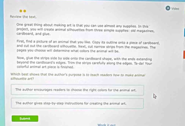 review the text. one great thing about making art is that you can use almost any supplies. in this project, you will create animal silhouettes from three simple supplies: old magazines, cardboard, and glue. first, find a picture of an animal that you like. copy its outline onto a piece of cardboard, and cut out the cardboard silhouette. next, cut narrow strips from the magazines. the pages you choose will determine what colors the animal will be. now, glue the strips side by side onto the cardboard shape, with the ends extending beyond the cardboards edges. trim the strips carefully along the edges. ta - da! your colorful animal art piece is finished. which best shows that the authors purpose is to teach readers how to make animal silhouette art? the author encourages readers to choose the right colors for the animal art. the author gives step - by - step instructions for creating the animal art.