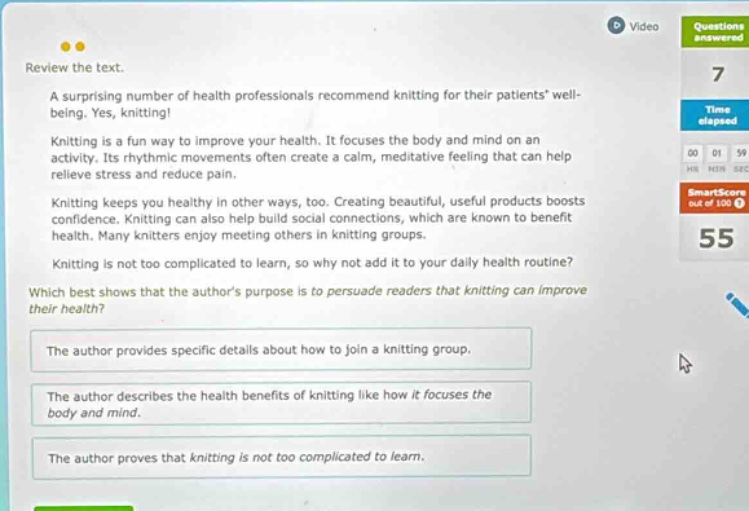 review the text. a surprising number of health professionals recommend knitting for their patients’ well - being. yes, knitting! knitting is a fun way to improve your health. it focuses the body and mind on an activity. its rhythmic movements often create a calm, meditative feeling that can help relieve stress and reduce pain. knitting keeps you healthy in other ways, too. creating beautiful, useful products boosts confidence. knitting can also help build social connections, which are known to benefit health. many knitters enjoy meeting others in knitting groups. knitting is not too complicated to learn, so why not add it to your daily health routine? which best shows that the author’s purpose is to persuade readers that knitting can improve their health? the author provides specific details about how to join a knitting group. the author describes the health benefits of knitting like how it focuses the body and mind. the author proves that knitting is not too complicated to learn.