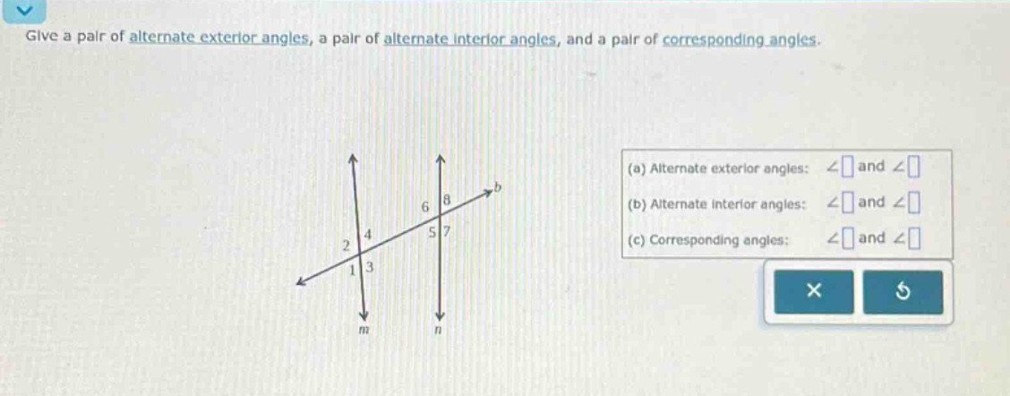 give a pair of alternate exterior angles, a pair of alternate interior angles, and a pair of corresponding angles. (a) alternate exterior angles: ∠ and ∠ (b) alternate interior angles: ∠ and ∠ (c) corresponding angles: ∠ and ∠