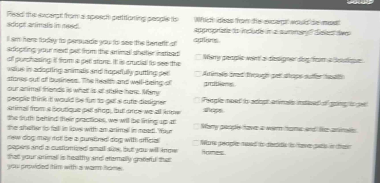 read the excerpt from a speech petitioning people to adopt animals in need. i am here today to persuade you to see the benefit of adopting your next pet from the animal shelter instead of purchasing it from a pet store. it is crucial to see the value in adopting animals and hopefully putting pet stores out of business. the health and well - being of our animal friends is what is at stake here. many people think it would be fun to get a cute designer animal from a boutique pet shop, but once we all know the truth behind their practices, we will be lining up at the shelter to fall in love with an animal in need. your new dog may not be a purebred dog with official papers and a customized small size, but you will know that your animal is healthy and eternally grateful that you provided him with a warm home. which ideas from the excerpt would be most appropriate to include in a summary? select two options. many people want a designer dog from a boutique. animals bred through pet shops suffer health problems. people need to adopt animals instead of going to pet shops. many people have a warm home and like animals. more people need to decide to have pets in their homes.