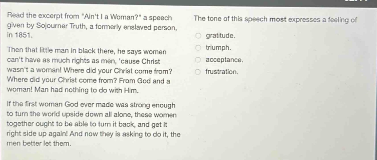 read the excerpt from \aint i a woman?\ a speech given by sojourner truth, a formerly enslaved person, in 1851. then that little man in black there, he says women cant have as much rights as men, cause christ wasnt a woman! where did your christ come from? where did your christ come from? from god and a woman! man had nothing to do with him. if the first woman god ever made was strong enough to turn the world upside down all alone, these women together ought to be able to turn it back, and get it right side up again! and now they is asking to do it, the men better let them. the tone of this speech most expresses a feeling of gratitude. triumph. acceptance. frustration.
