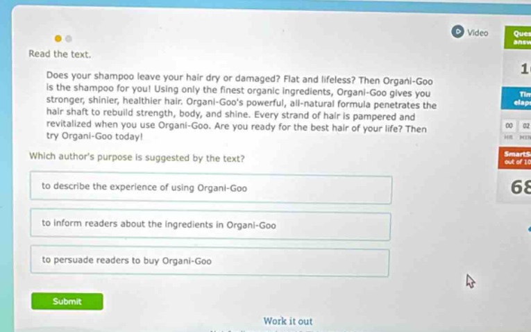 read the text. does your shampoo leave your hair dry or damaged? flat and lifeless? then organi - goo is the shampoo for you! using only the finest organic ingredients, organi - goo gives you stronger, shinier, healthier hair. organi - goos powerful, all - natural formula penetrates the hair shaft to rebuild strength, body, and shine. every strand of hair is pampered and revitalized when you use organi - goo. are you ready for the best hair of your life? then try organi - goo today! which authors purpose is suggested by the text? to describe the experience of using organi - goo to inform readers about the ingredients in organi - goo to persuade readers to buy organi - goo