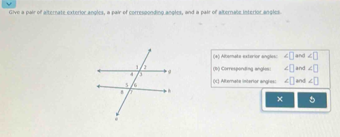 give a pair of alternate exterior angles, a pair of corresponding angles, and a pair of alternate interior angles. (a) alternate exterior angles: ∠ and ∠ (b) corresponding angles: ∠ and ∠ (c) alternate interior angles: ∠ and ∠