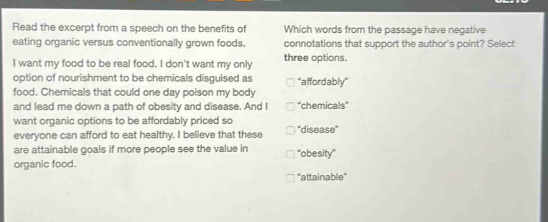 read the excerpt from a speech on the benefits of eating organic versus conventionally grown foods. i want my food to be real food. i dont want my only option of nourishment to be chemicals disguised as food. chemicals that could one day poison my body and lead me down a path of obesity and disease. and i want organic options to be affordably priced so everyone can afford to eat healthy. i believe that these are attainable goals if more people see the value in organic food. which words from the passage have negative connotations that support the authors point? select three options. “affordably” “chemicals” “disease” “obesity” “attainable”