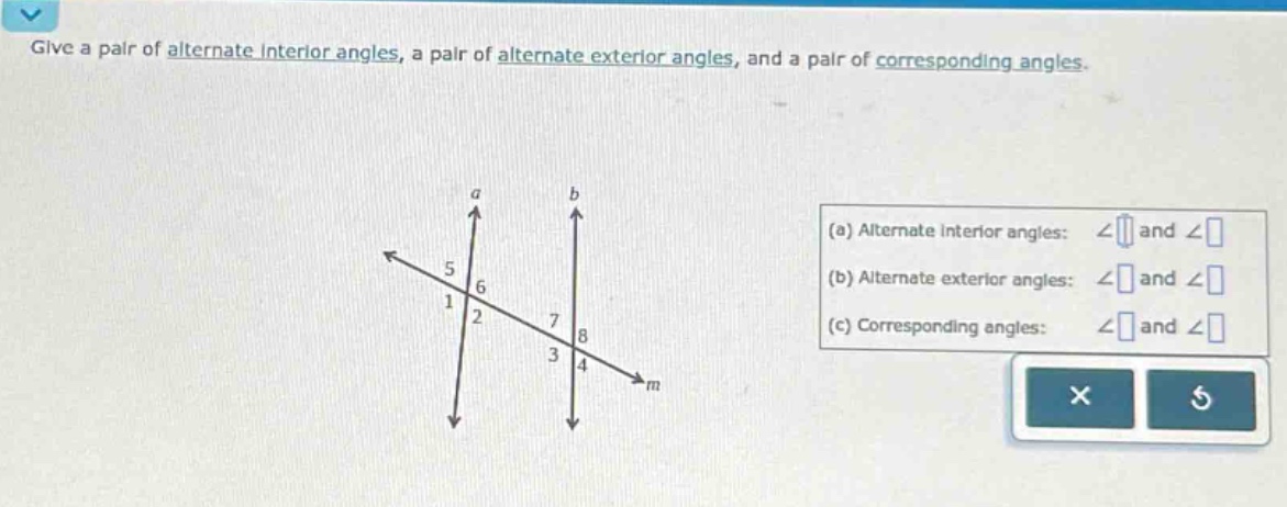 give a pair of alternate interior angles, a pair of alternate exterior angles, and a pair of corresponding angles.