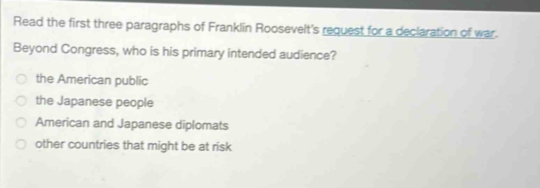 read the first three paragraphs of franklin roosevelts request for a declaration of war. beyond congress, who is his primary intended audience? the american public the japanese people american and japanese diplomats other countries that might be at risk