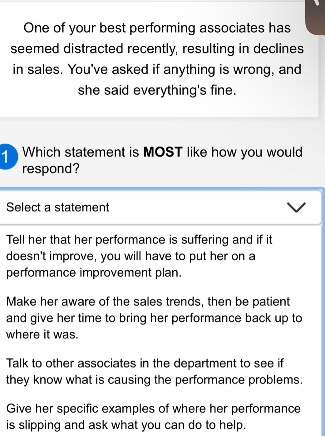 one of your best performing associates has seemed distracted recently, resulting in declines in sales. youve asked if anything is wrong, and she said everythings fine. which statement is most like how you would respond? select a statement tell her that her performance is suffering and if it doesnt improve, you will have to put her on a performance improvement plan. make her aware of the sales trends, then be patient and give her time to bring her performance back up to where it was. talk to other associates in the department to see if they know what is causing the performance problems. give her specific examples of where her performance is slipping and ask what you can do to help.