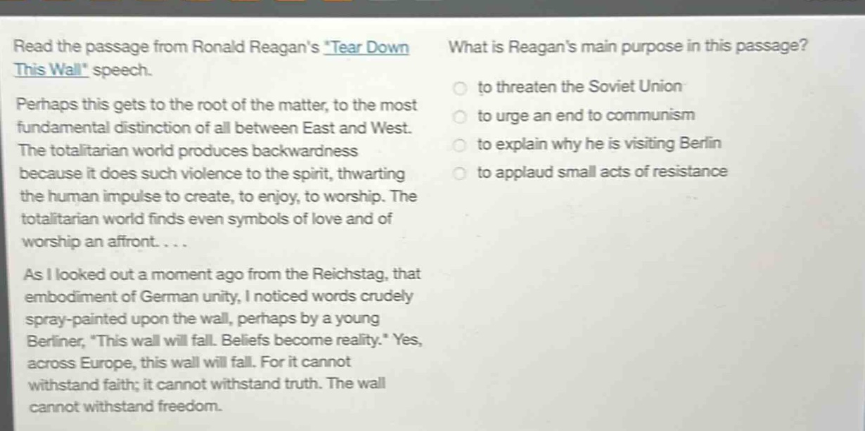 read the passage from ronald reagans tear down this wall speech. perhaps this gets to the root of the matter, to the most fundamental distinction of all between east and west. the totalitarian world produces backwardness because it does such violence to the spirit, thwarting the human impulse to create, to enjoy, to worship. the totalitarian world finds even symbols of love and of worship an affront.... as i looked out a moment ago from the reichstag, that embodiment of german unity, i noticed words crudely spray - painted upon the wall, perhaps by a young berliner, this wall will fall. beliefs become reality. yes, across europe, this wall will fall. for it cannot withstand faith; it cannot withstand truth. the wall cannot withstand freedom. what is reagans main purpose in this passage? to threaten the soviet union to urge an end to communism to explain why he is visiting berlin to applaud small acts of resistance
