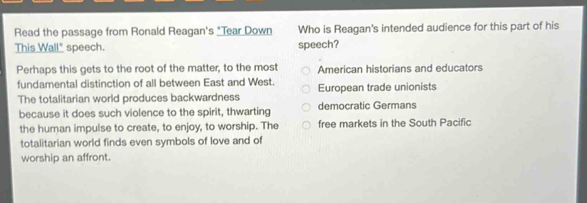 read the passage from ronald reagans tear down this wall speech. perhaps this gets to the root of the matter, to the most fundamental distinction of all between east and west. the totalitarian world produces backwardness because it does such violence to the spirit, thwarting the human impulse to create, to enjoy, to worship. the totalitarian world finds even symbols of love and of worship an affront. who is reagans intended audience for this part of his speech? american historians and educators european trade unionists democratic germans free markets in the south pacific
