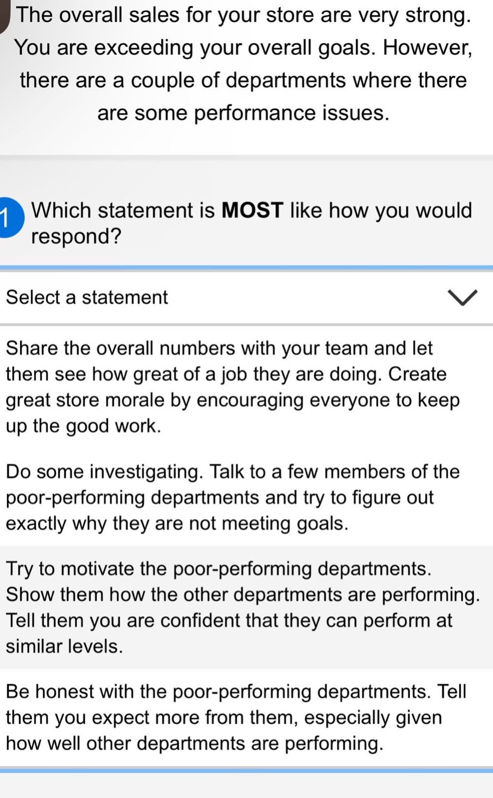 the overall sales for your store are very strong. you are exceeding your overall goals. however, there are a couple of departments where there are some performance issues. which statement is most like how you would respond? select a statement share the overall numbers with your team and let them see how great of a job they are doing. create great store morale by encouraging everyone to keep up the good work. do some investigating. talk to a few members of the poor - performing departments and try to figure out exactly why they are not meeting goals. try to motivate the poor - performing departments. show them how the other departments are performing. tell them you are confident that they can perform at similar levels. be honest with the poor - performing departments. tell them you expect more from them, especially given how well other departments are performing.