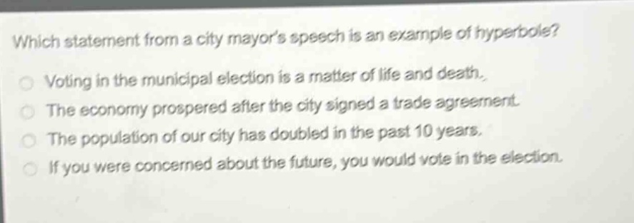 which statement from a city mayors speech is an example of hyperbole? voting in the municipal election is a matter of life and death. the economy prospered after the city signed a trade agreement. the population of our city has doubled in the past 10 years. if you were concerned about the future, you would vote in the election.